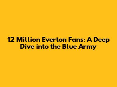 12 Million Everton Fans: A Deep Dive into the Blue Army