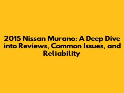 2015 Nissan Murano: A Deep Dive into Reviews, Common Issues, and Reliability