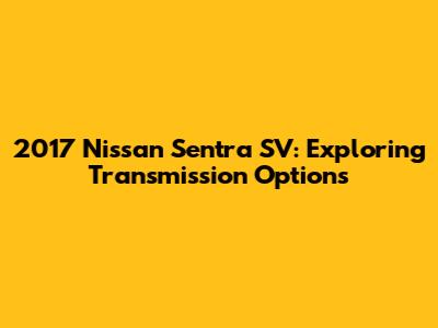 2017 Nissan Sentra SV: Exploring Transmission Options