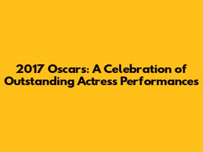2017 Oscars: A Celebration of Outstanding Actress Performances