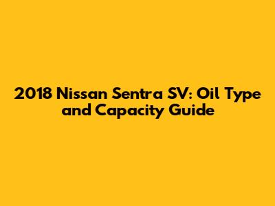 2018 Nissan Sentra SV: Oil Type and Capacity Guide