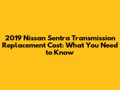2019 Nissan Sentra Transmission Replacement Cost: What You Need to Know