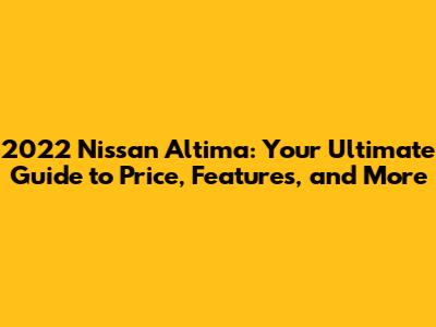 2022 Nissan Altima: Your Ultimate Guide to Price, Features, and More