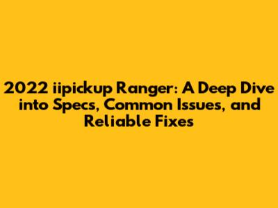 2022 iipickup Ranger: A Deep Dive into Specs, Common Issues, and Reliable Fixes