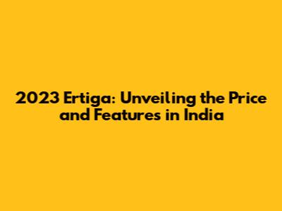 2023 Ertiga: Unveiling the Price and Features in India