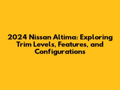 2024 Nissan Altima: Exploring Trim Levels, Features, and Configurations