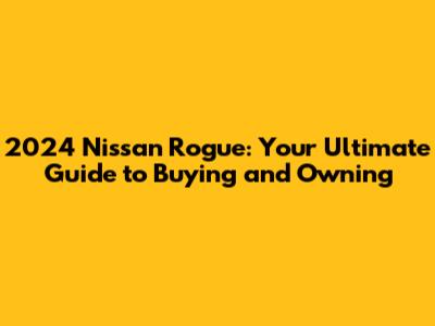 2024 Nissan Rogue: Your Ultimate Guide to Buying and Owning