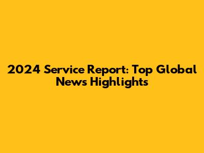 2024 Service Report: Top Global News Highlights