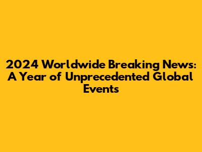 2024 Worldwide Breaking News: A Year of Unprecedented Global Events