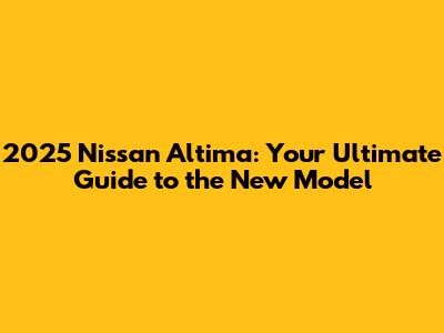 2025 Nissan Altima: Your Ultimate Guide to the New Model