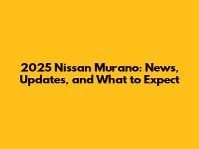 2025 Nissan Murano: News, Updates, and What to Expect