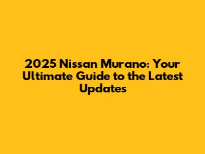 2025 Nissan Murano: Your Ultimate Guide to the Latest Updates