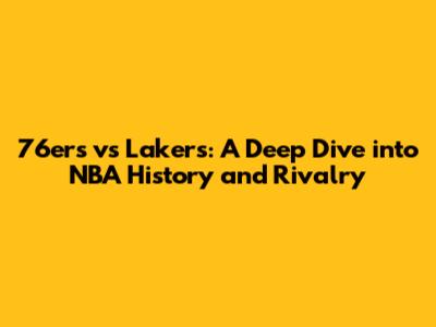 76ers vs Lakers: A Deep Dive into NBA History and Rivalry