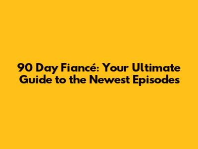 90 Day Fiancé: Your Ultimate Guide to the Newest Episodes