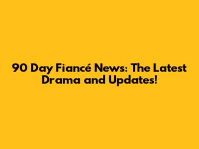 90 Day Fiancé News: The Latest Drama and Updates!