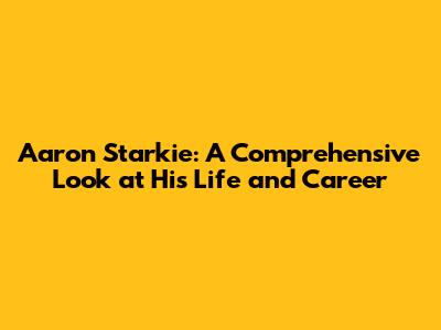 Aaron Starkie: A Comprehensive Look at His Life and Career