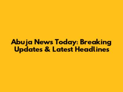 Abuja News Today: Breaking Updates & Latest Headlines