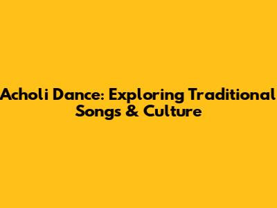 Acholi Dance: Exploring Traditional Songs & Culture