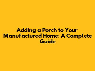 Adding a Porch to Your Manufactured Home: A Complete Guide