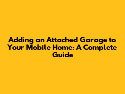 Adding an Attached Garage to Your Mobile Home: A Complete Guide