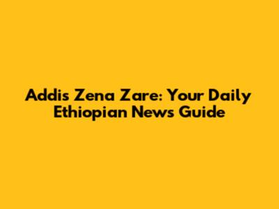 Addis Zena Zare: Your Daily Ethiopian News Guide