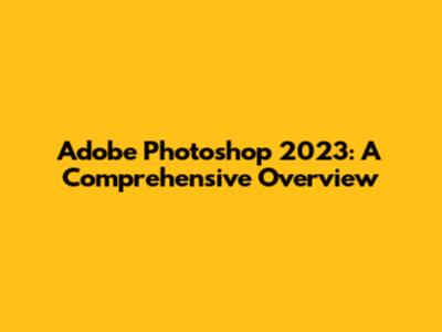 Adobe Photoshop 2023: A Comprehensive Overview