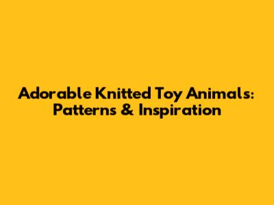 Adorable Knitted Toy Animals: Patterns & Inspiration