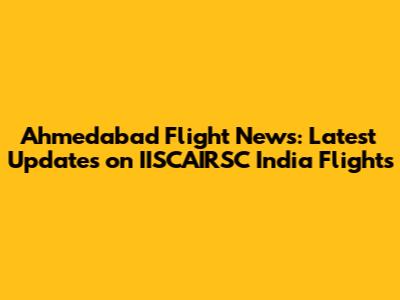 Ahmedabad Flight News: Latest Updates on IISCAIRSC India Flights
