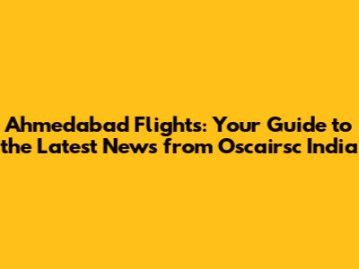 Ahmedabad Flights: Your Guide to the Latest News from Oscairsc India