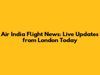 Air India Flight News: Live Updates from London Today