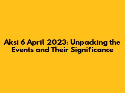 Aksi 6 April 2023: Unpacking the Events and Their Significance