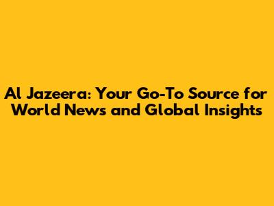 Al Jazeera: Your Go-To Source for World News and Global Insights
