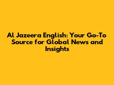 Al Jazeera English: Your Go-To Source for Global News and Insights