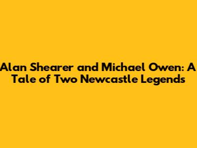 Alan Shearer and Michael Owen: A Tale of Two Newcastle Legends