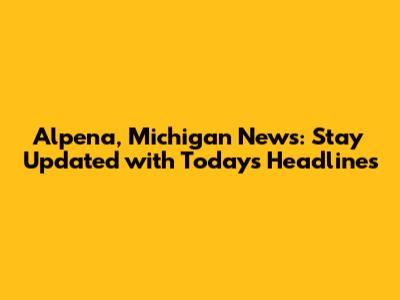 Alpena, Michigan News: Stay Updated with Today's Headlines