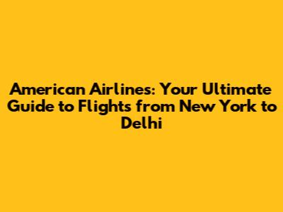 American Airlines: Your Ultimate Guide to Flights from New York to Delhi