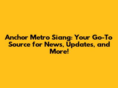 Anchor Metro Siang: Your Go-To Source for News, Updates, and More!