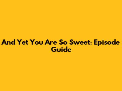And Yet You Are So Sweet: Episode Guide