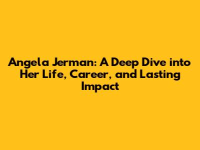 Angela Jerman: A Deep Dive into Her Life, Career, and Lasting Impact