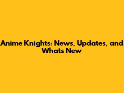 Anime Knights: News, Updates, and What's New
