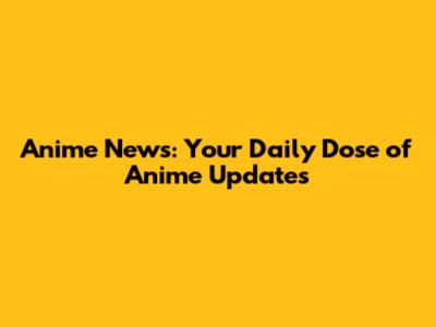 Anime News: Your Daily Dose of Anime Updates