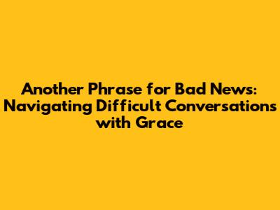 Another Phrase for Bad News: Navigating Difficult Conversations with Grace