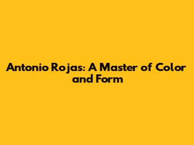Antonio Rojas: A Master of Color and Form