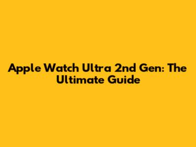 Apple Watch Ultra 2nd Gen: The Ultimate Guide