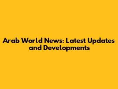 Arab World News: Latest Updates and Developments