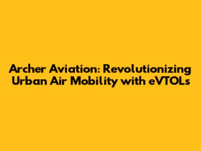 Archer Aviation: Revolutionizing Urban Air Mobility with eVTOLs