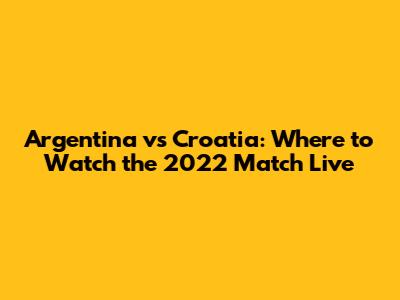 Argentina vs Croatia: Where to Watch the 2022 Match Live