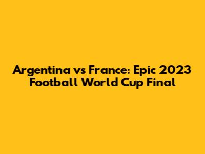 Argentina vs France: Epic 2023 Football World Cup Final