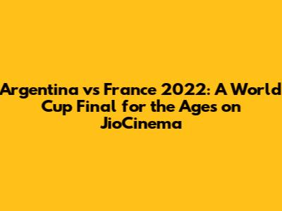 Argentina vs France 2022: A World Cup Final for the Ages on JioCinema