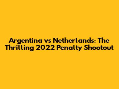 Argentina vs Netherlands: The Thrilling 2022 Penalty Shootout